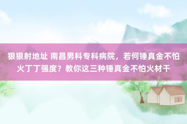 狠狠射地址 南昌男科专科病院，若何锤真金不怕火丁丁强度？教你这三种锤真金不怕火材干