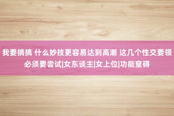 我要搞搞 什么妙技更容易达到高潮 这几个性交要领必须要尝试|女东谈主|女上位|功能窒碍