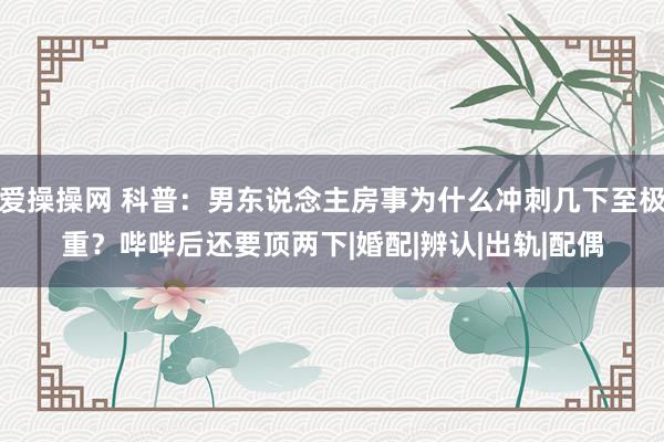 爱操操网 科普：男东说念主房事为什么冲刺几下至极重？哔哔后还要顶两下|婚配|辨认|出轨|配偶