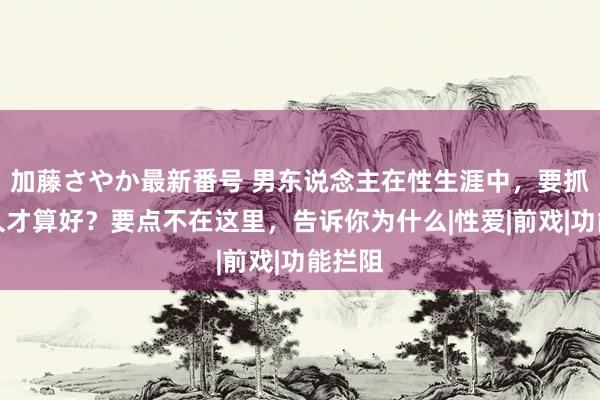 加藤さやか最新番号 男东说念主在性生涯中，要抓续多久才算好？要点不在这里，告诉你为什么|性爱|前戏|功能拦阻