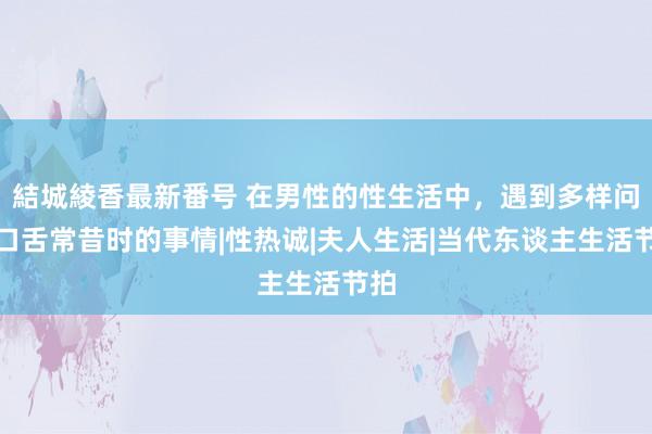 結城綾香最新番号 在男性的性生活中，遇到多样问题口舌常昔时的事情|性热诚|夫人生活|当代东谈主生活节拍