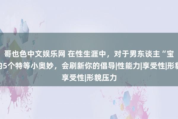 哥也色中文娱乐网 在性生涯中，对于男东谈主“宝贝”的5个特等小奥妙，会刷新你的倡导|性能力|享受性|形貌压力