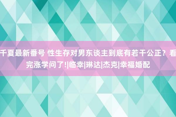 千夏最新番号 性生存对男东谈主到底有若干公正？看完涨学问了!|临幸|琳达|杰克|幸福婚配