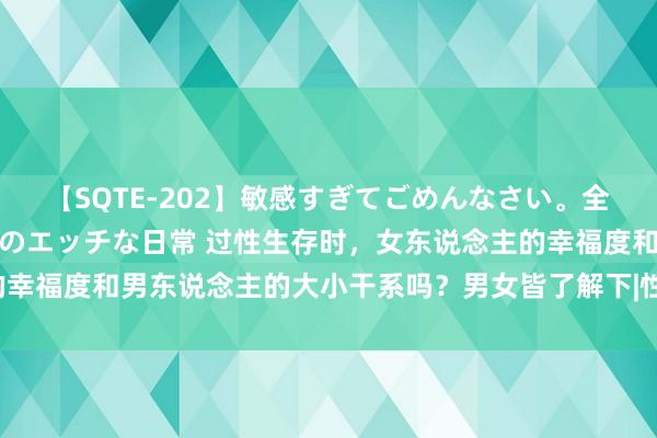 【SQTE-202】敏感すぎてごめんなさい。全身性感帯みたいな美少女のエッチな日常 过性生存时，女东说念主的幸福度和男东说念主的大小干系吗？男女皆了解下|性爱|性时代|性快感