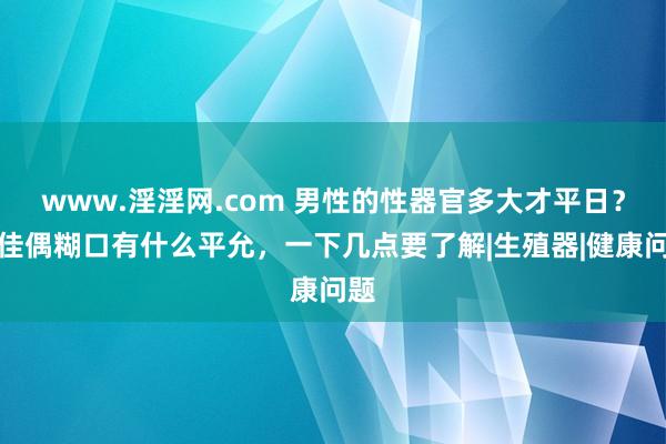 www.淫淫网.com 男性的性器官多大才平日？对佳偶糊口有什么平允，一下几点要了解|生殖器|健康问题