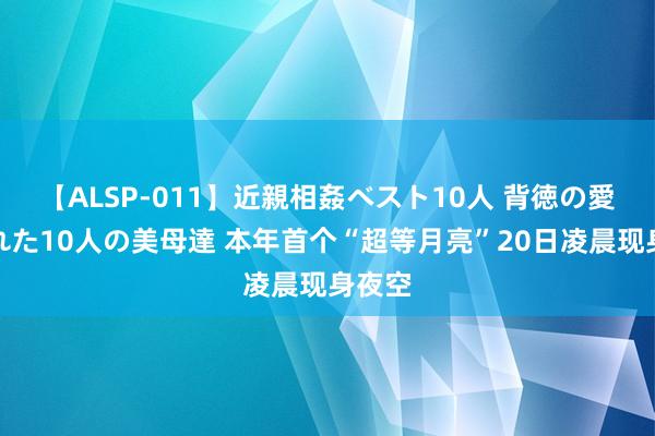 【ALSP-011】近親相姦ベスト10人 背徳の愛に溺れた10人の美母達 本年首个“超等月亮”20日凌晨现身夜空