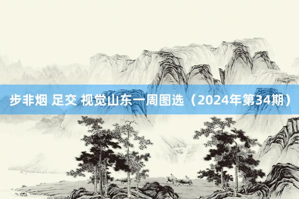 步非烟 足交 视觉山东一周图选（2024年第34期）