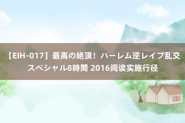 【EIH-017】最高の絶頂！ハーレム逆レイプ乱交スペシャル8時間 2016阅读实施行径