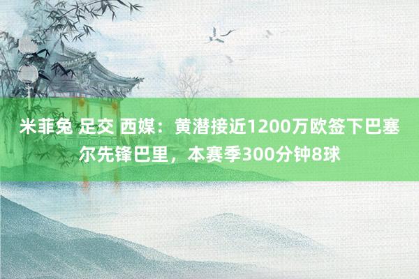 米菲兔 足交 西媒：黄潜接近1200万欧签下巴塞尔先锋巴里，本赛季300分钟8球