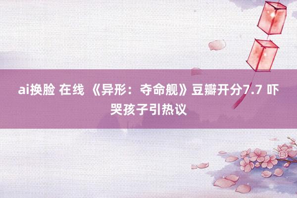 ai换脸 在线 《异形：夺命舰》豆瓣开分7.7 吓哭孩子引热议