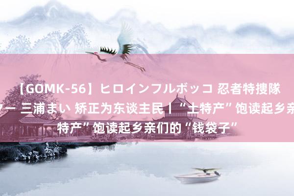 【GOMK-56】ヒロインフルボッコ 忍者特捜隊バードファイター 三浦まい 矫正为东谈主民丨“土特产”饱读起乡亲们的“钱袋子”