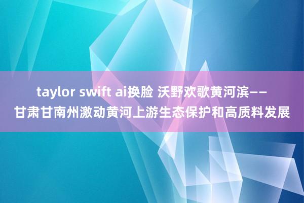 taylor swift ai换脸 沃野欢歌黄河滨——甘肃甘南州激动黄河上游生态保护和高质料发展