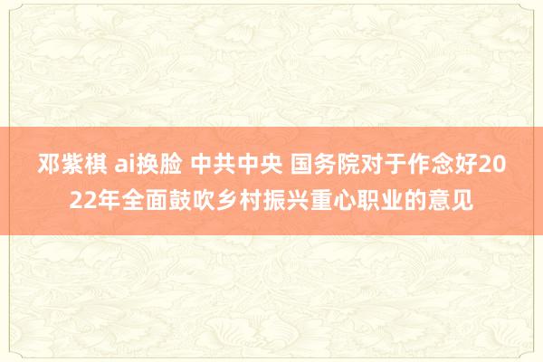 邓紫棋 ai换脸 中共中央 国务院对于作念好2022年全面鼓吹乡村振兴重心职业的意见