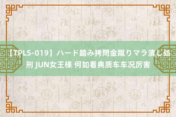 【TPLS-019】ハード踏み拷問金蹴りマラ潰し処刑 JUN女王様 何如看典质车车况厉害