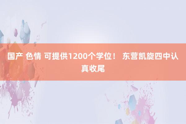 国产 色情 可提供1200个学位！ 东营凯旋四中认真收尾