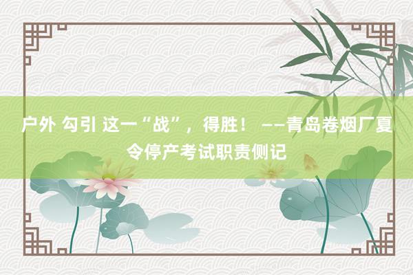 户外 勾引 这一“战”，得胜！ ——青岛卷烟厂夏令停产考试职责侧记