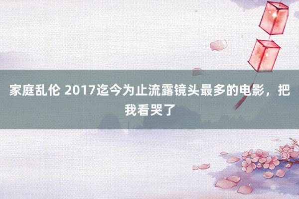 家庭乱伦 2017迄今为止流露镜头最多的电影，把我看哭了