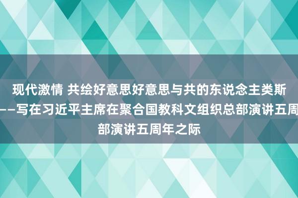 现代激情 共绘好意思好意思与共的东说念主类斯文画卷——写在习近平主席在聚合国教科文组织总部演讲五周年之际