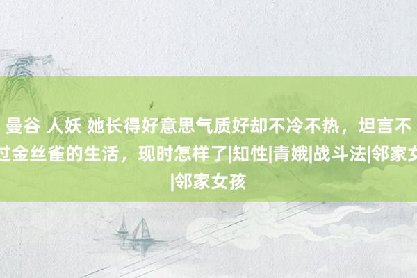 曼谷 人妖 她长得好意思气质好却不冷不热，坦言不思过金丝雀的生活，现时怎样了|知性|青娥|战斗法|邻家女孩