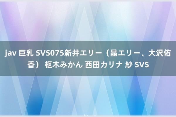 jav 巨乳 SVS075新井エリー（晶エリー、大沢佑香） 枢木みかん 西田カリナ 紗 SVS