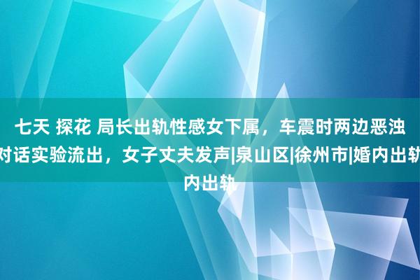 七天 探花 局长出轨性感女下属，车震时两边恶浊对话实验流出，女子丈夫发声|泉山区|徐州市|婚内出轨