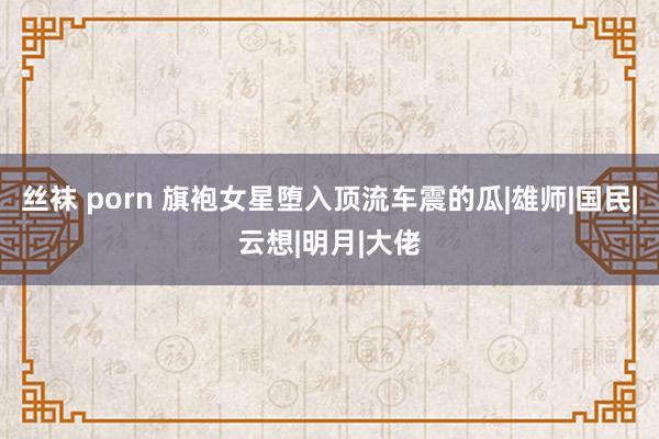 丝袜 porn 旗袍女星堕入顶流车震的瓜|雄师|国民|云想|明月|大佬