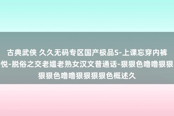 古典武侠 久久无码专区国产极品S-上课忘穿内裤被敦厚摸到忻悦-脱俗之交老媪老熟女汉文普通话-狠狠色噜噜狠狠狠狠色概述久