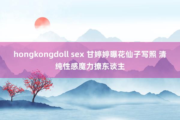 hongkongdoll sex 甘婷婷曝花仙子写照 清纯性感魔力撩东谈主