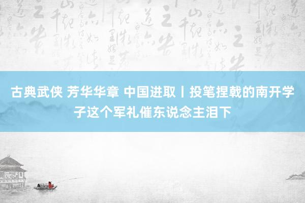 古典武侠 芳华华章 中国进取丨投笔捏戟的南开学子这个军礼催东说念主泪下