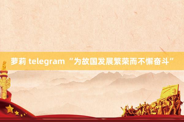 萝莉 telegram “为故国发展繁荣而不懈奋斗”