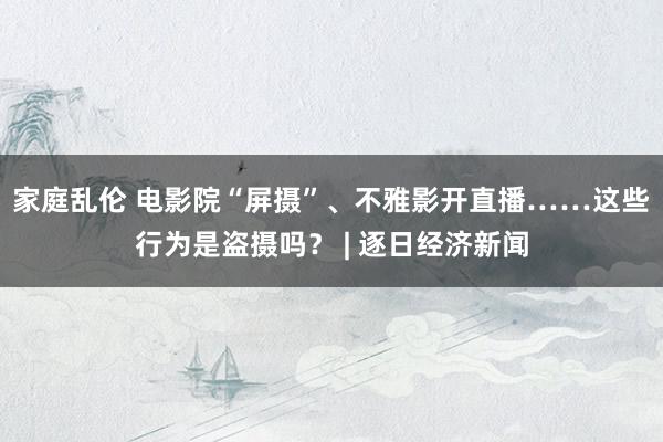 家庭乱伦 电影院“屏摄”、不雅影开直播……这些行为是盗摄吗？ | 逐日经济新闻