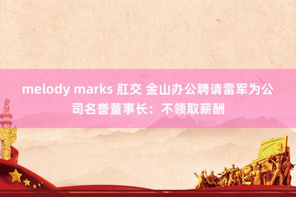 melody marks 肛交 金山办公聘请雷军为公司名誉董事长：不领取薪酬