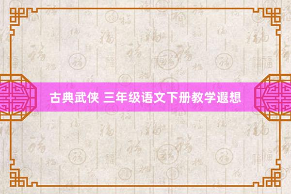 古典武侠 三年级语文下册教学遐想