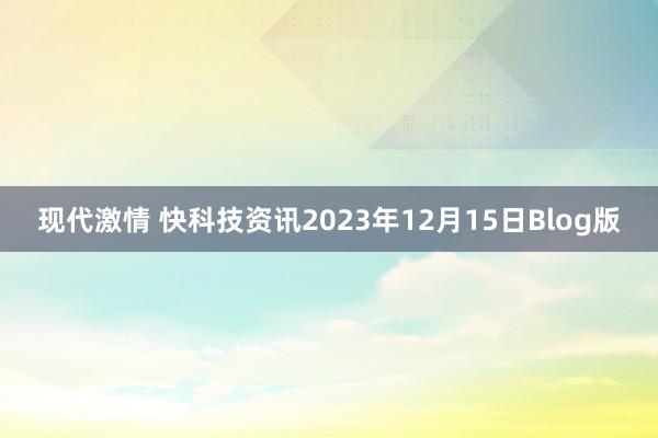 现代激情 快科技资讯2023年12月15日Blog版