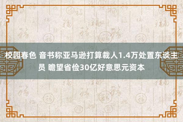 校园春色 音书称亚马逊打算裁人1.4万处置东谈主员 瞻望省俭30亿好意思元资本