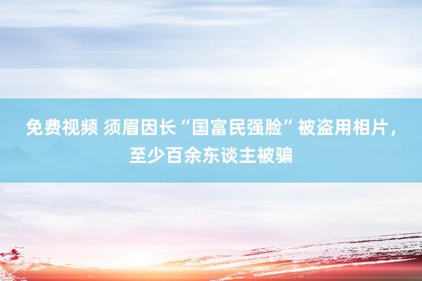 免费视频 须眉因长“国富民强脸”被盗用相片，至少百余东谈主被骗