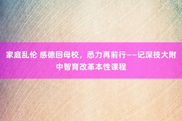 家庭乱伦 感德回母校，悉力再前行——记深技大附中智育改革本性课程