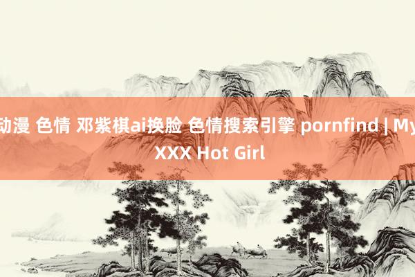 动漫 色情 邓紫棋ai换脸 色情搜索引擎 pornfind | My XXX Hot Girl