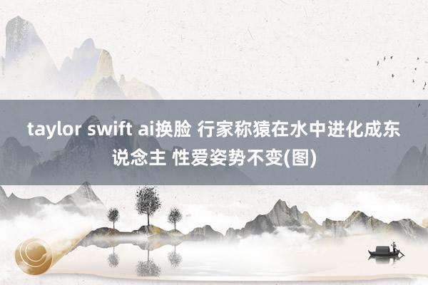 taylor swift ai换脸 行家称猿在水中进化成东说念主 性爱姿势不变(图)