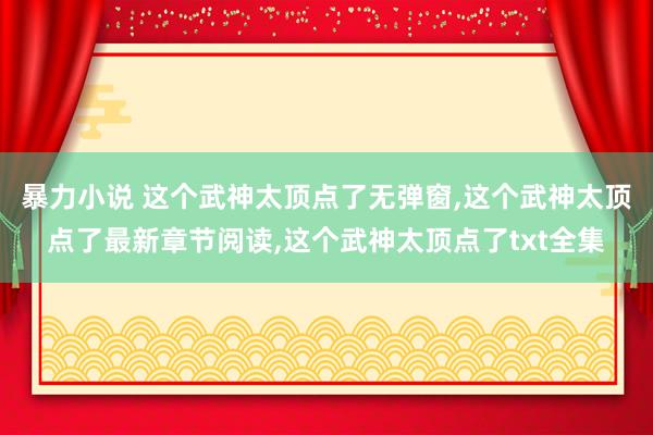 暴力小说 这个武神太顶点了无弹窗，这个武神太顶点了最新章节阅读，这个武神太顶点了txt全集