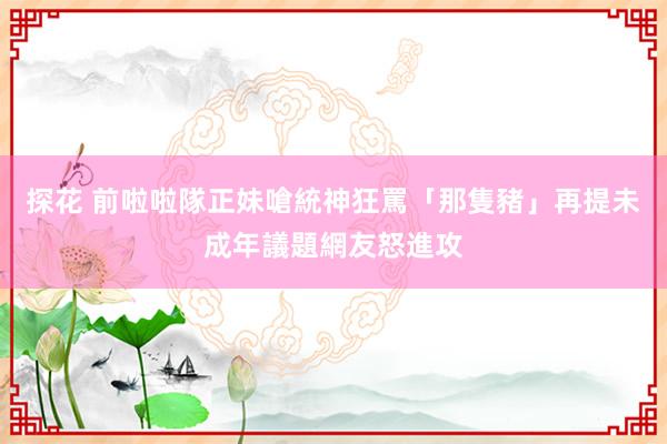 探花 前啦啦隊正妹嗆統神狂罵「那隻豬」　再提未成年議題網友怒進攻