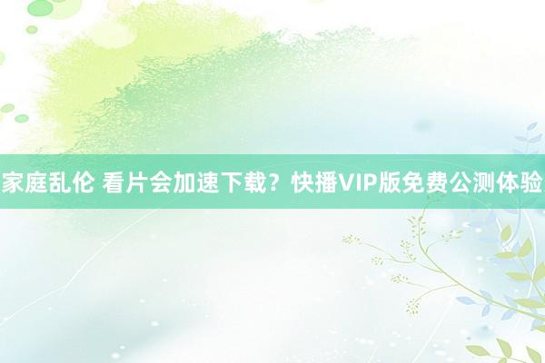 家庭乱伦 看片会加速下载？快播VIP版免费公测体验