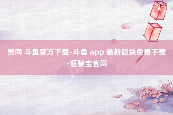 男同 斗鱼官方下载-斗鱼 app 最新版块免费下载-诓骗宝官网