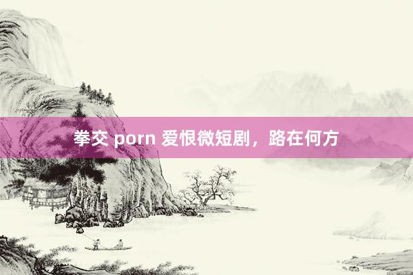 拳交 porn 爱恨微短剧，路在何方