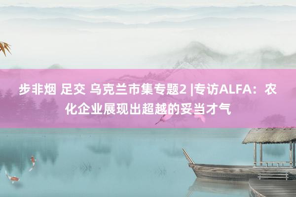 步非烟 足交 乌克兰市集专题2 |专访ALFA：农化企业展现出超越的妥当才气