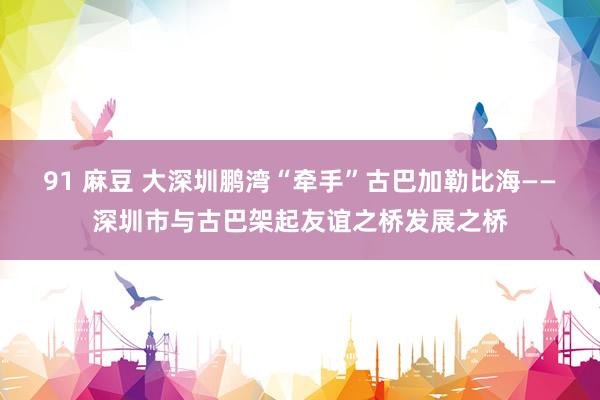 91 麻豆 大深圳鹏湾“牵手”古巴加勒比海——深圳市与古巴架起友谊之桥发展之桥