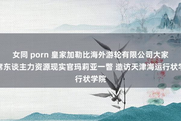 女同 porn 皇家加勒比海外游轮有限公司大家首席东谈主力资源现实官玛莉亚一瞥 造访天津海运行状学院