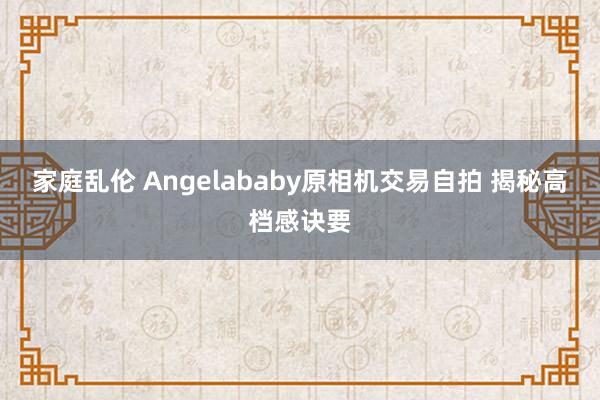 家庭乱伦 Angelababy原相机交易自拍 揭秘高档感诀要