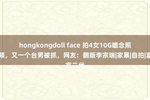 hongkongdoll face 拍4女10G瞻念照和视频，又一个台男被抓，网友：翻版李宗瑞|家暴|自拍|富二代