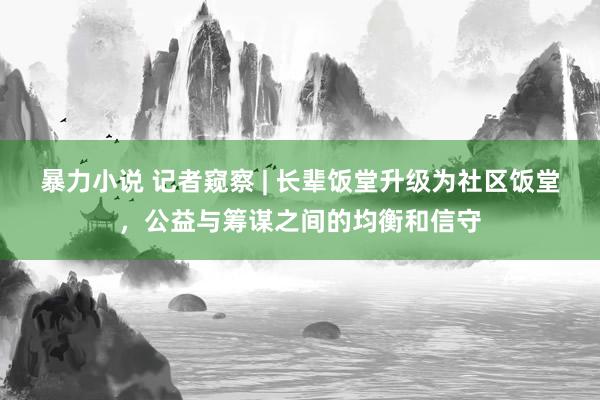 暴力小说 记者窥察 | 长辈饭堂升级为社区饭堂，公益与筹谋之间的均衡和信守